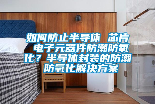 如何防止半導(dǎo)體 芯片 電子元器件防潮防氧化？半導(dǎo)體封裝的防潮 防氧化解決方案