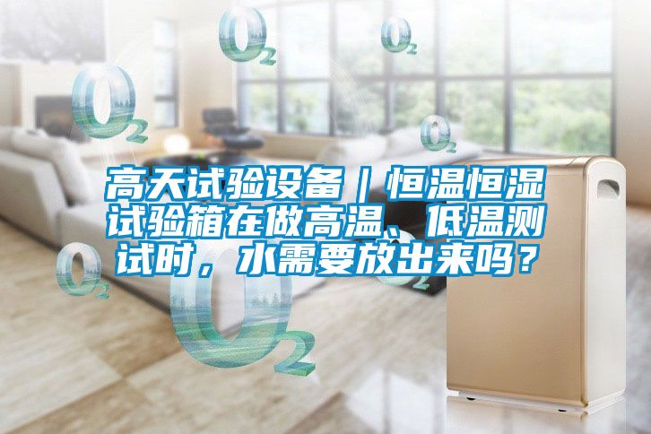 高天試驗設備｜恒溫恒濕試驗箱在做高溫、低溫測試時，水需要放出來嗎？